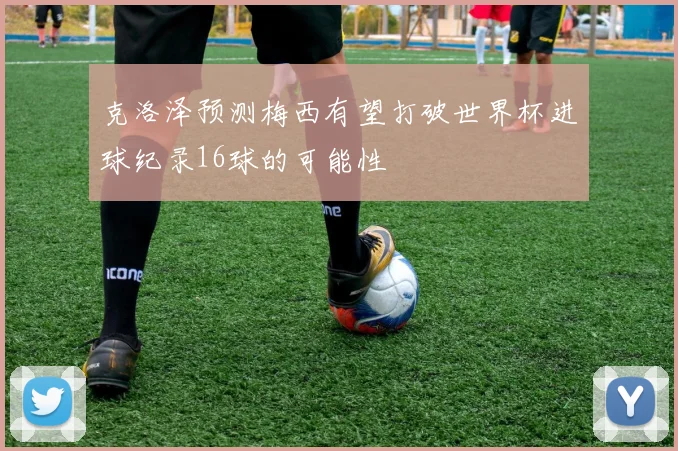 克洛泽预测梅西有望打破世界杯进球纪录16球的可能性