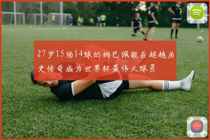 27岁15场14球的姆巴佩能否超越历史传奇成为世界杯最伟大球员