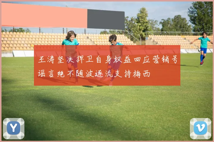 王涛坚决捍卫自身权益回应营销号谣言绝不随波逐流支持梅西