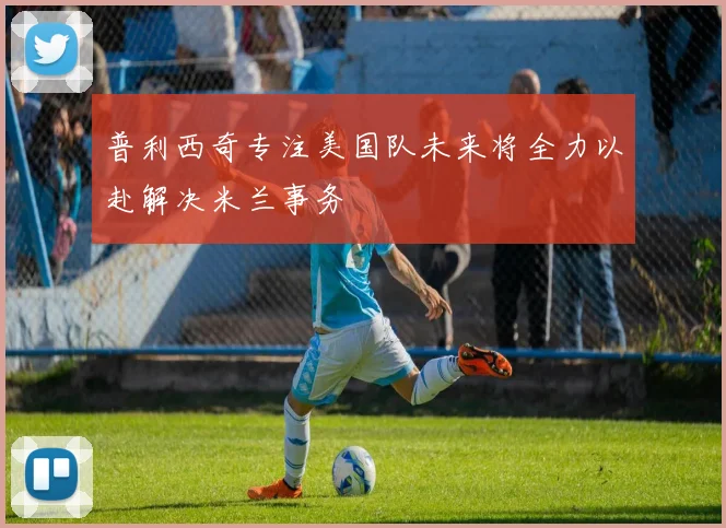 普利西奇专注美国队未来将全力以赴解决米兰事务