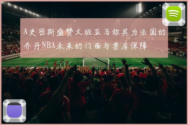 A史密斯盛赞文班亚马称其为法国的乔丹NBA未来的门面与票房保障