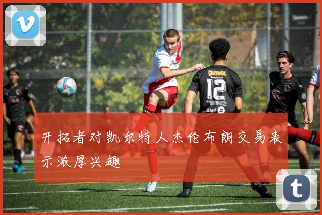 开拓者对凯尔特人杰伦布朗交易表示浓厚兴趣