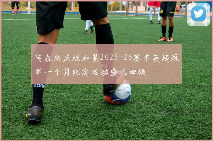 阿森纳庆祝加冕2025-26赛季英超冠军一个月纪念活动盛况回顾