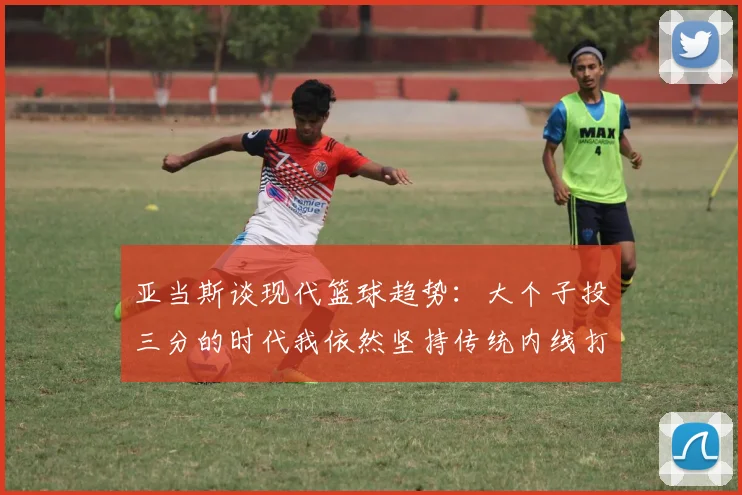 亚当斯谈现代篮球趋势：大个子投三分的时代我依然坚持传统内线打法
