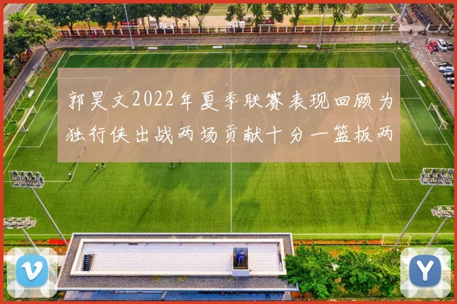 郭昊文2022年夏季联赛表现回顾为独行侠出战两场贡献十分一篮板两助攻