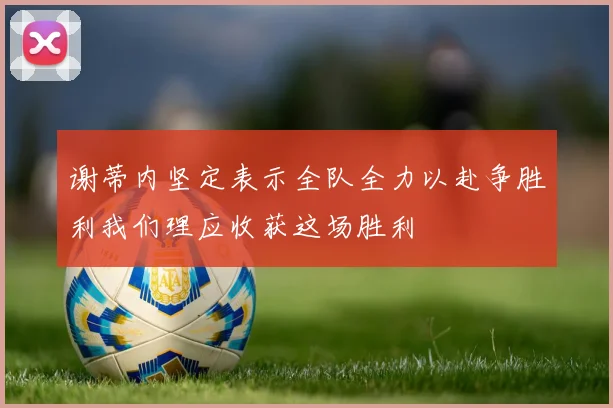 谢蒂内坚定表示全队全力以赴争胜利我们理应收获这场胜利