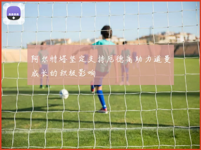 阿尔特塔坚定支持厄德高助力道曼成长的积极影响