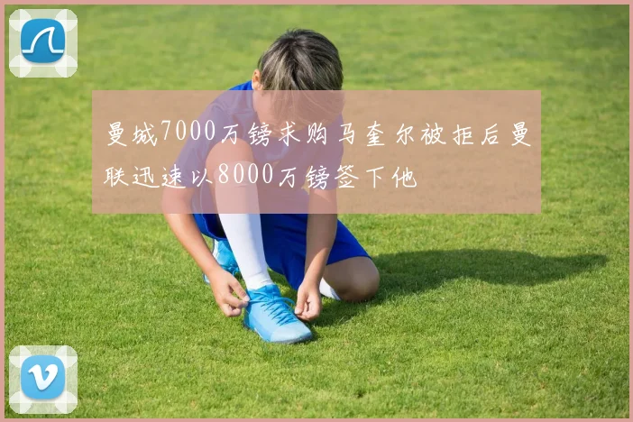 曼城7000万镑求购马奎尔被拒后曼联迅速以8000万镑签下他