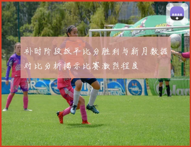 补时阶段扳平比分胜利与新月数据对比分析揭示比赛激烈程度