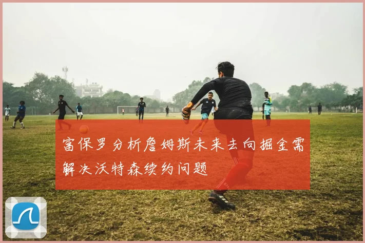 富保罗分析詹姆斯未来去向掘金需解决沃特森续约问题