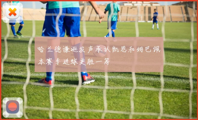 哈兰德谦逊发声承认凯恩和姆巴佩本赛季进球更胜一筹