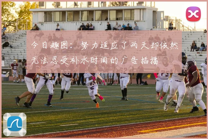 今日趣图：努力适应了两天却依然无法忍受补水时间的广告插播