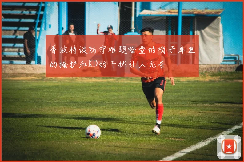 香波特谈防守难题哈登的哨子库里的掩护和KD的干扰让人无奈