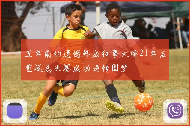 五年前的遗憾终成往事大桥21年后重返总决赛成功逆转圆梦