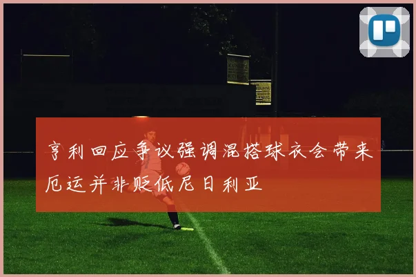 亨利回应争议强调混搭球衣会带来厄运并非贬低尼日利亚