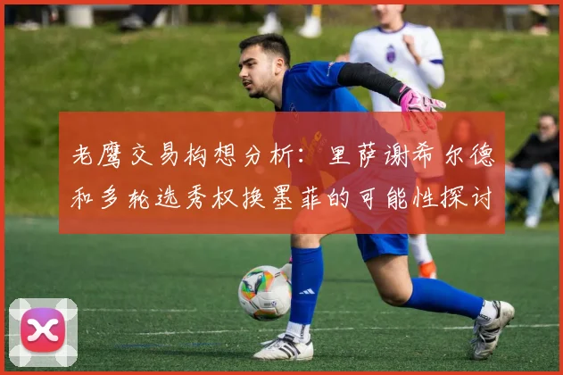 老鹰交易构想分析：里萨谢希尔德和多轮选秀权换墨菲的可能性探讨