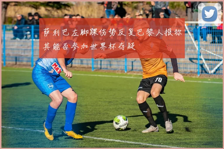 萨利巴左脚踝伤势反复巴黎人报称其能否参加世界杯存疑