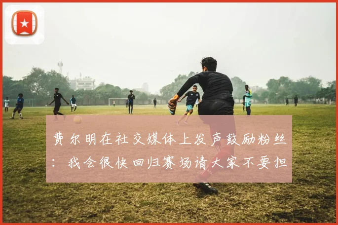 费尔明在社交媒体上发声鼓励粉丝：我会很快回归赛场请大家不要担心