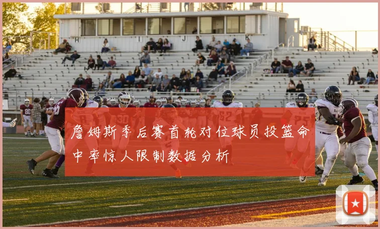 詹姆斯季后赛首轮对位球员投篮命中率惊人限制数据分析