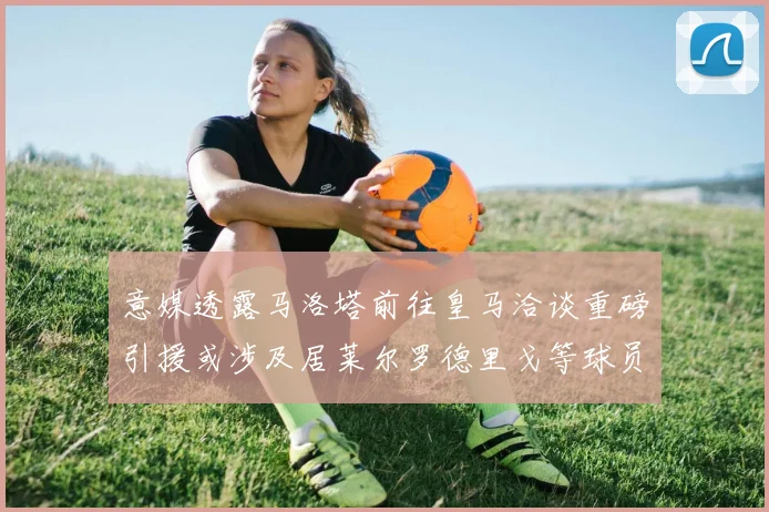 意媒透露马洛塔前往皇马洽谈重磅引援或涉及居莱尔罗德里戈等球员