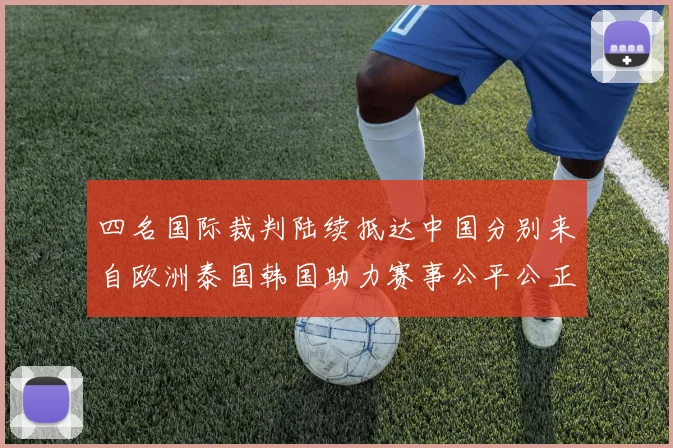 四名国际裁判陆续抵达中国分别来自欧洲泰国韩国助力赛事公平公正