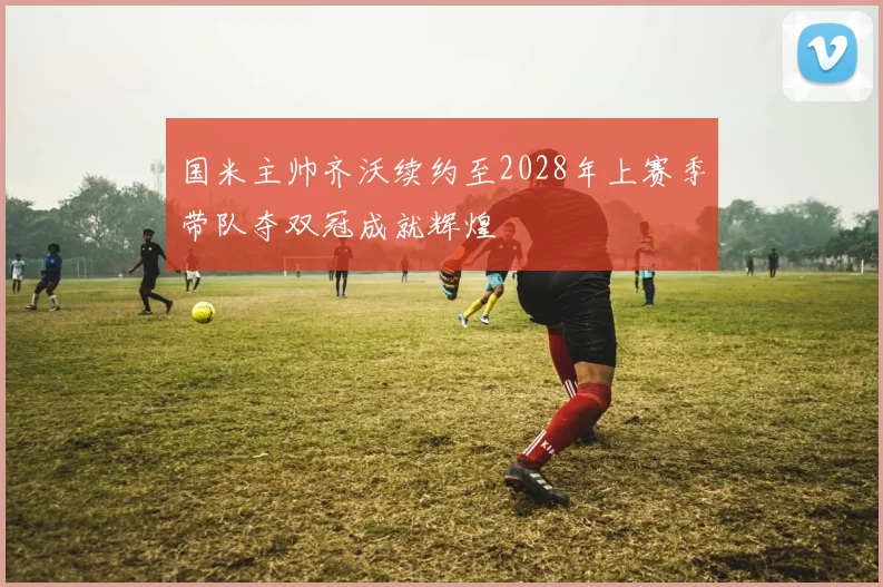国米主帅齐沃续约至2028年上赛季带队夺双冠成就辉煌