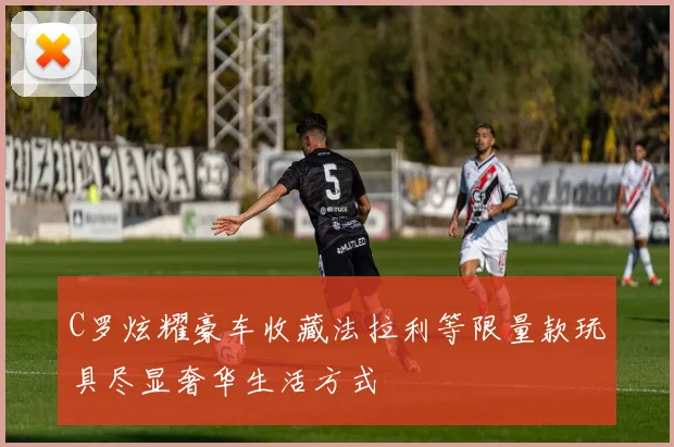 C罗炫耀豪车收藏法拉利等限量款玩具尽显奢华生活方式