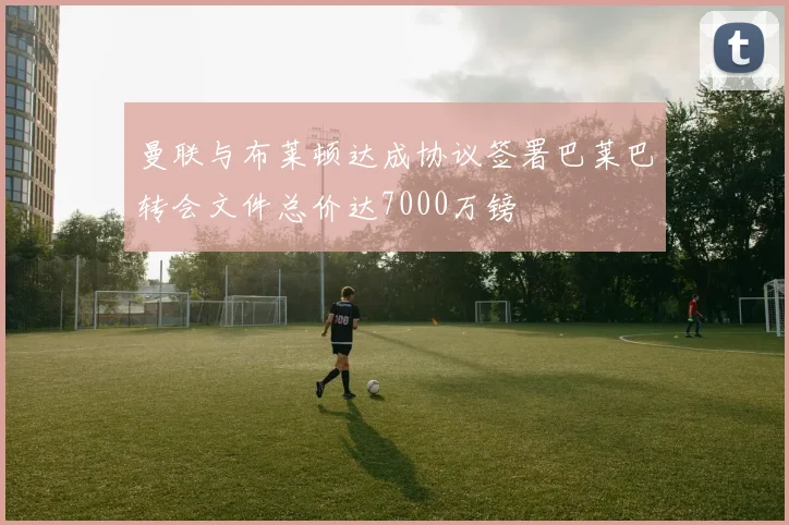 曼联与布莱顿达成协议签署巴莱巴转会文件总价达7000万镑