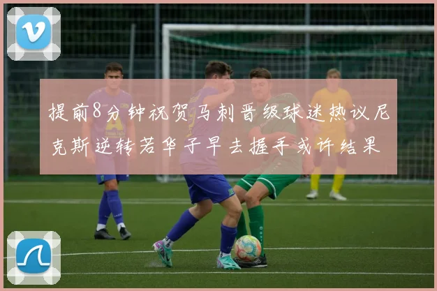 提前8分钟祝贺马刺晋级球迷热议尼克斯逆转若华子早去握手或许结果不同